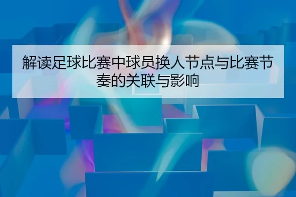解读足球比赛中球员换人节点与比赛节奏的关联与影响